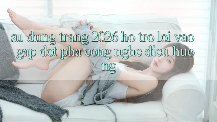 Sử dụng Trang 2026 Hỗ Trợ Lối Vào Gấp: Đột phá công nghệ điều hướng
