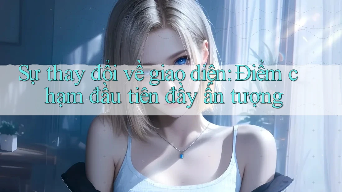 Sự thay đổi về giao diện: Điểm chạm đầu tiên đầy ấn tượng