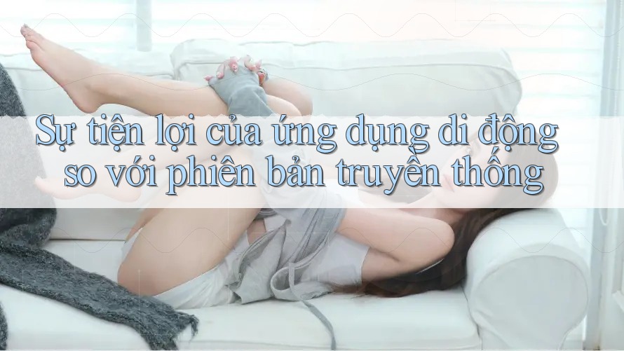 Sự tiện lợi của ứng dụng di động so với phiên bản truyền thống