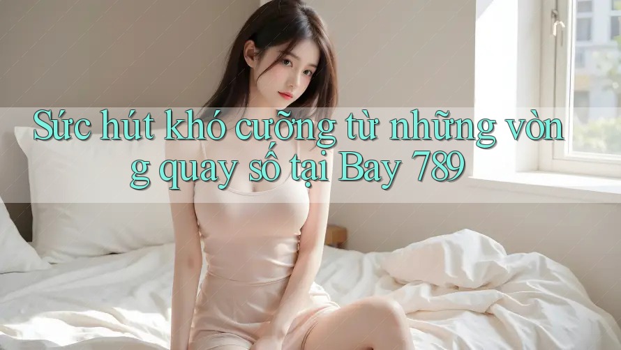 Sức hút khó cưỡng từ những vòng quay số tại Bay 789