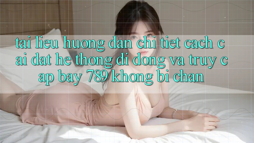 Tài liệu hướng dẫn chi tiết cách cài đặt hệ thống di động và truy cập bay 789 không bị chặn