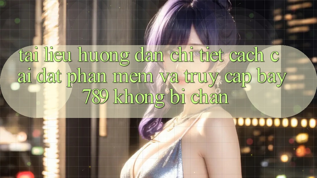 Tài liệu hướng dẫn chi tiết cách cài đặt phần mềm và truy cập bay 789 không bị chặn
