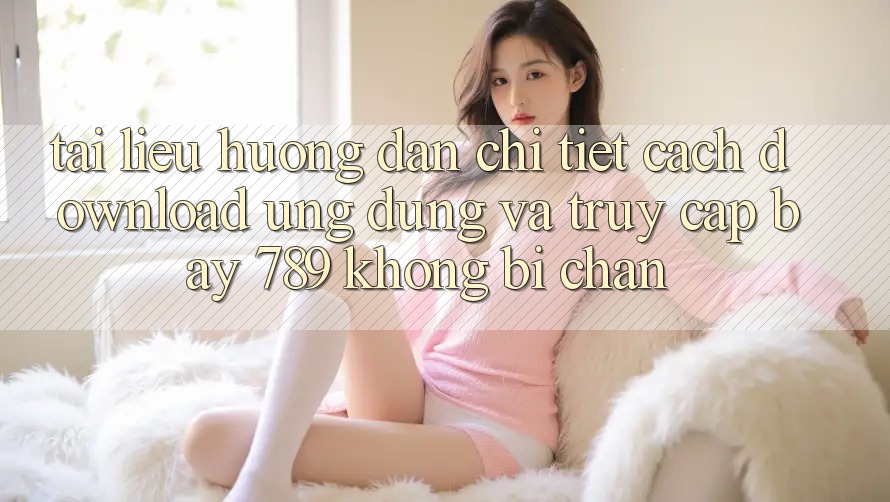 Tài liệu hướng dẫn chi tiết cách download ứng dụng và truy cập bay 789 không bị chặn