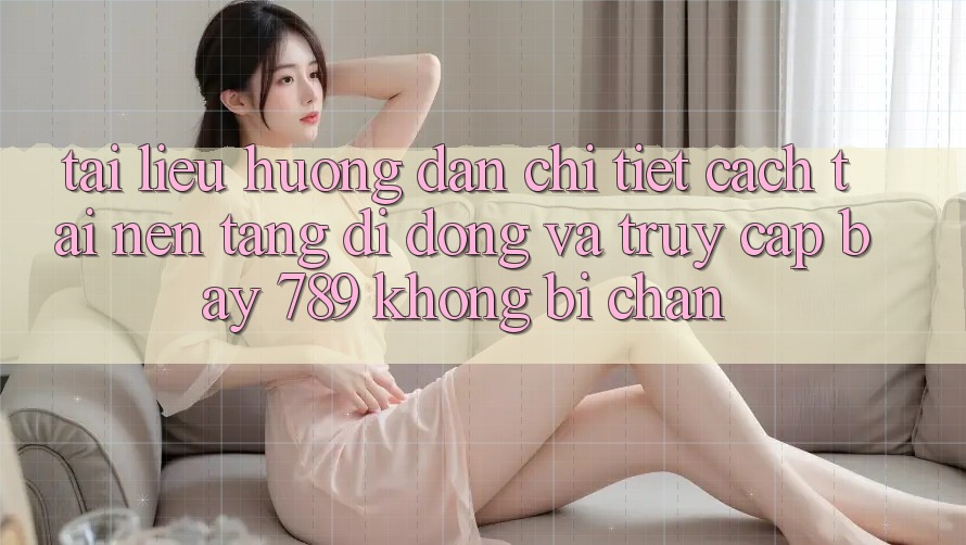 Tài liệu hướng dẫn chi tiết cách tải nền tảng di động và truy cập bay 789 không bị chặn