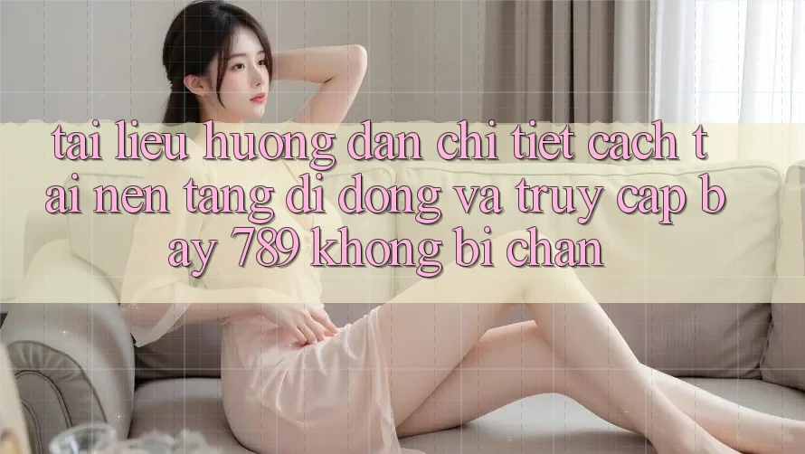 Tài liệu hướng dẫn chi tiết cách tải nền tảng di động và truy cập bay 789 không bị chặn