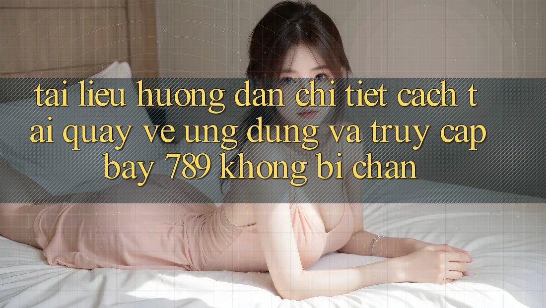 Tài liệu hướng dẫn chi tiết cách tải quay về ứng dụng và truy cập bay 789 không bị chặn