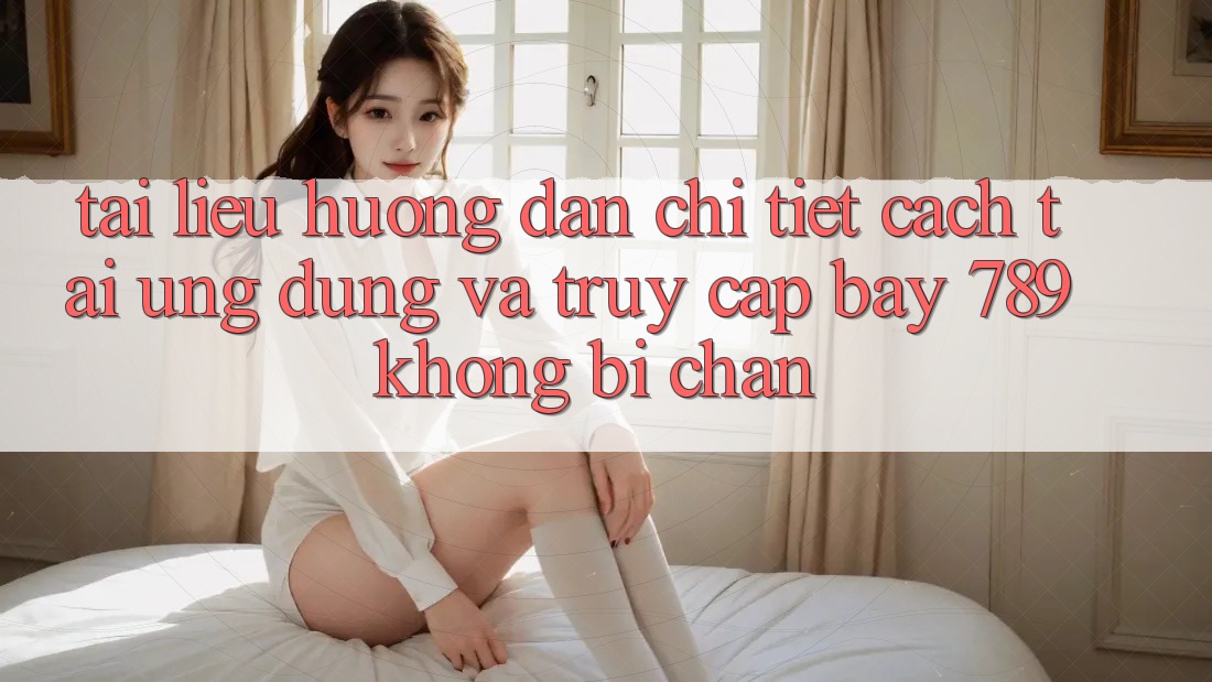 Tài liệu hướng dẫn chi tiết cách tải ứng dụng và truy cập bay 789 không bị chặn