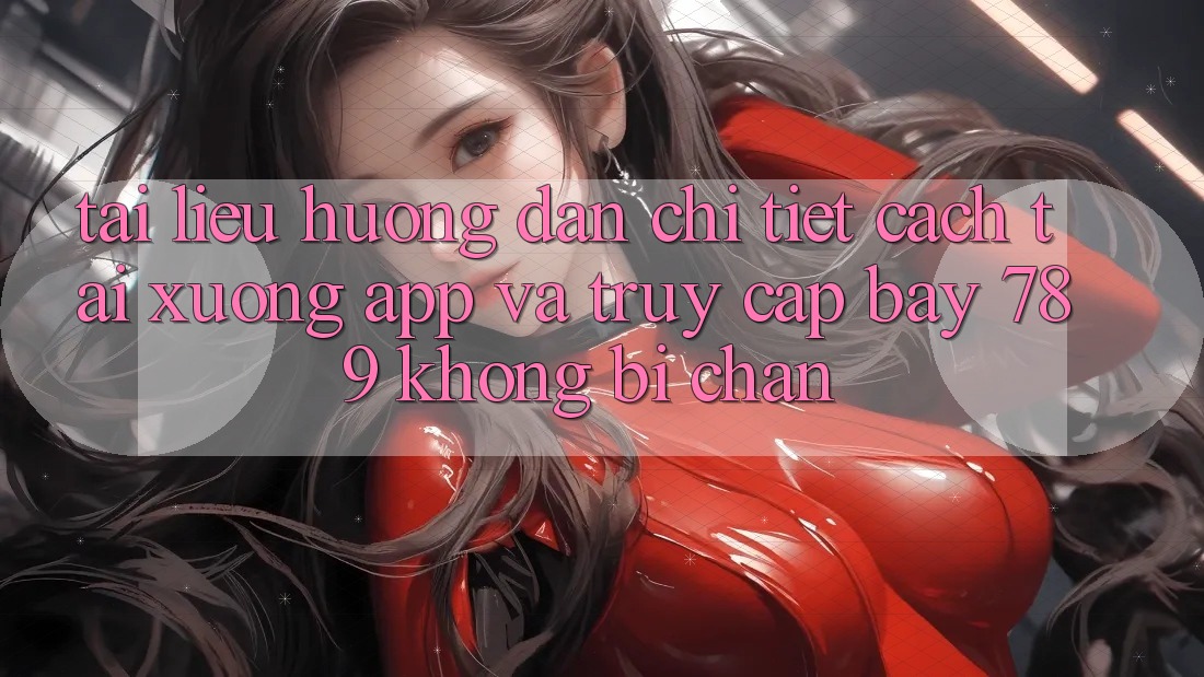 Tài liệu hướng dẫn chi tiết cách tải xuống app và truy cập bay 789 không bị chặn