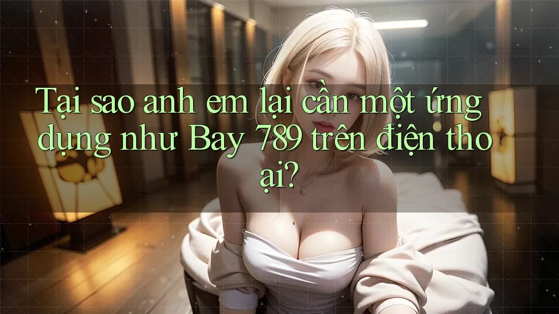 Tại sao anh em lại cần một ứng dụng như Bay 789 trên điện thoại?