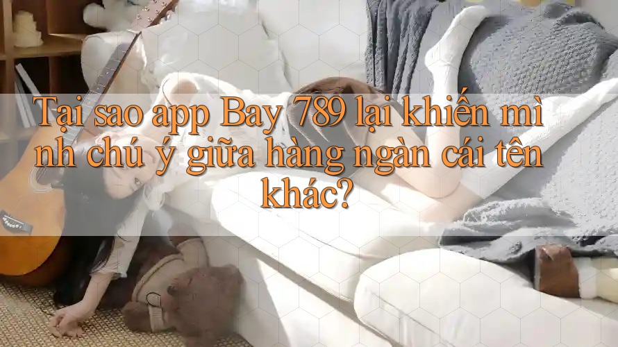 Tại sao app Bay 789 lại khiến mình chú ý giữa hàng ngàn cái tên khác?