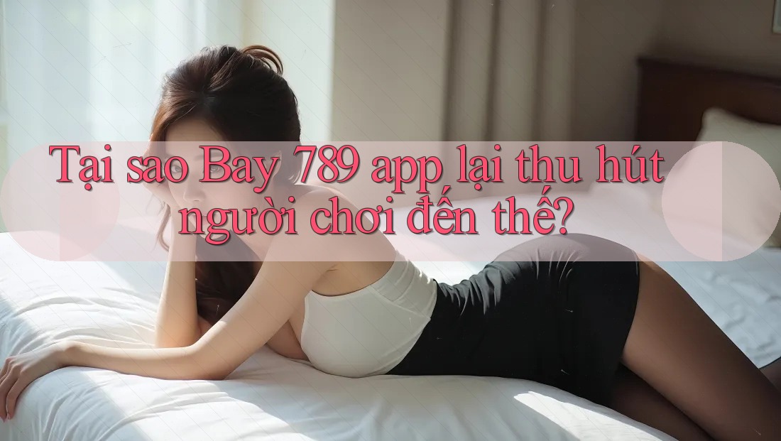 Tại sao Bay 789 app lại thu hút người chơi đến thế?