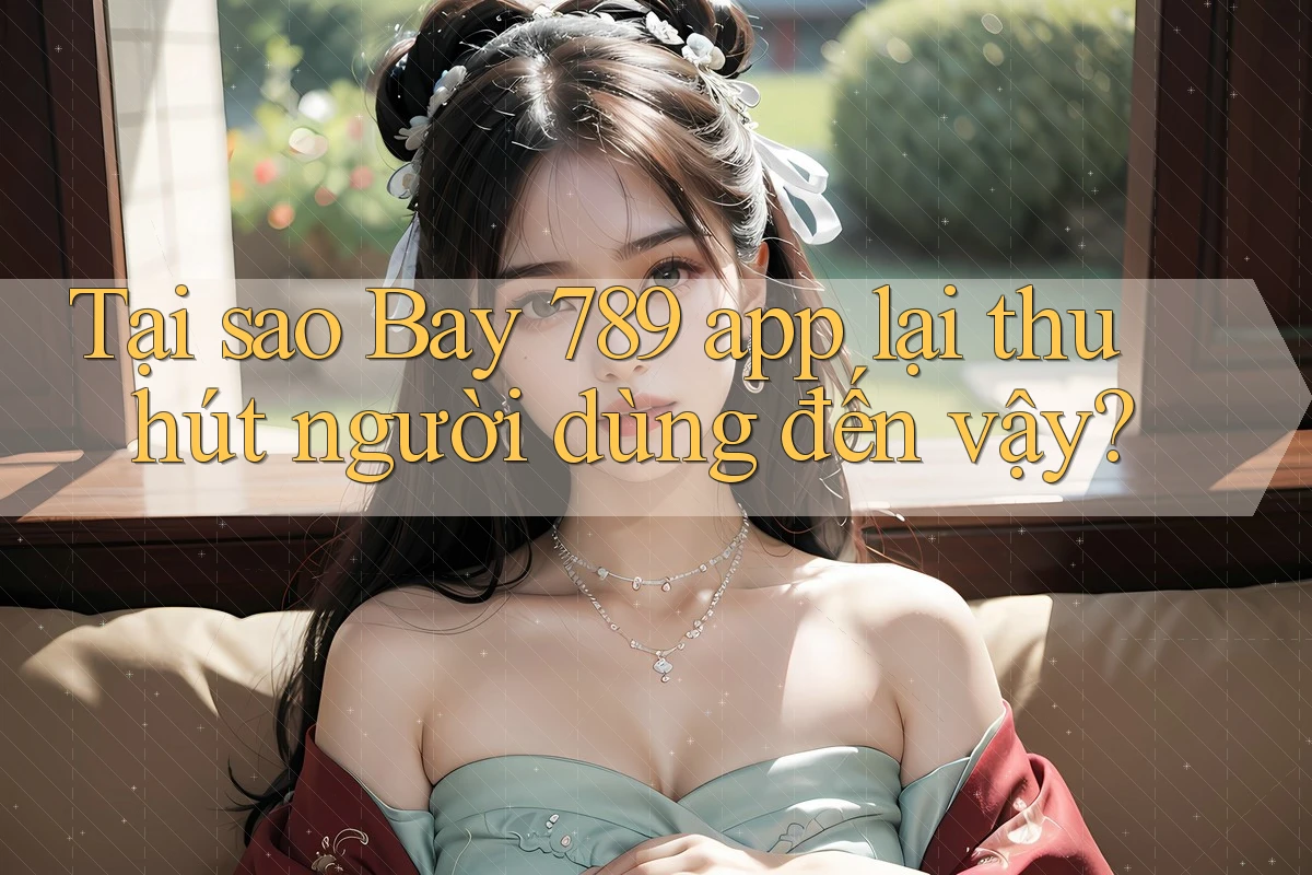 Tại sao Bay 789 app lại thu hút người dùng đến vậy?