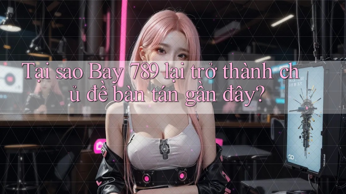 Tại sao Bay 789 lại trở thành chủ đề bàn tán gần đây?