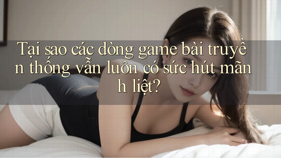 Tại sao các dòng game bài truyền thống vẫn luôn có sức hút mãnh liệt?