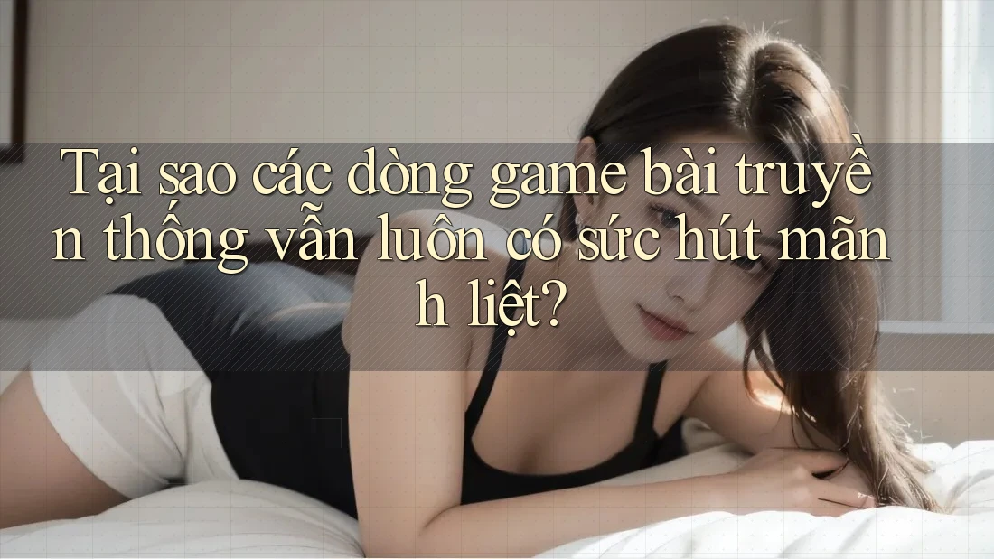 Tại sao các dòng game bài truyền thống vẫn luôn có sức hút mãnh liệt?