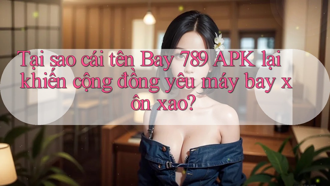 Tại sao cái tên Bay 789 APK lại khiến cộng đồng yêu máy bay xôn xao?