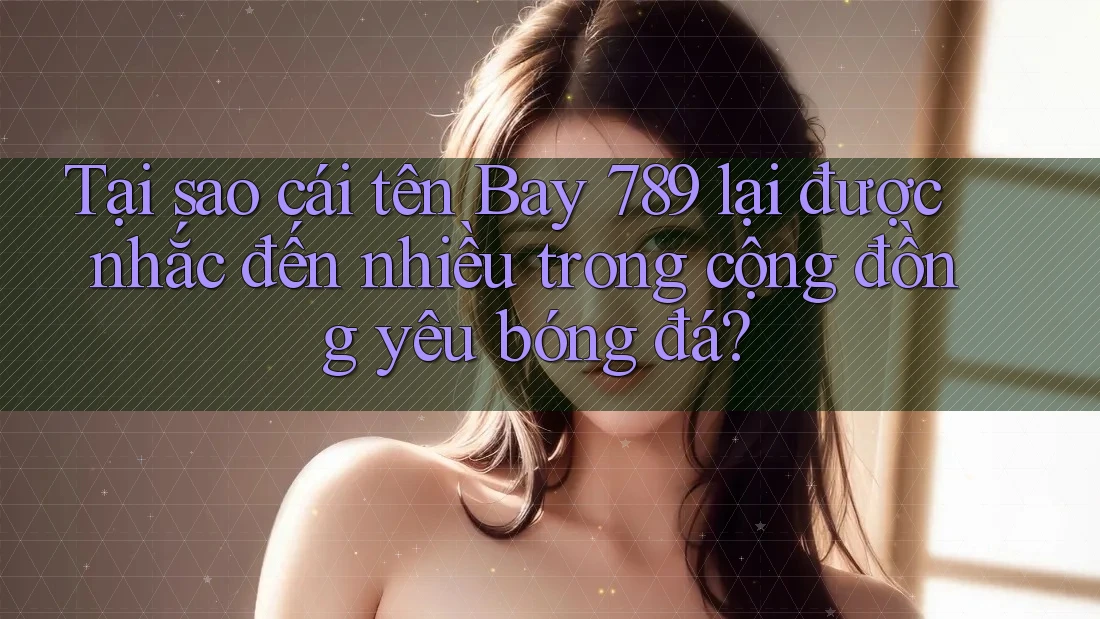Tại sao cái tên Bay 789 lại được nhắc đến nhiều trong cộng đồng yêu bóng đá?