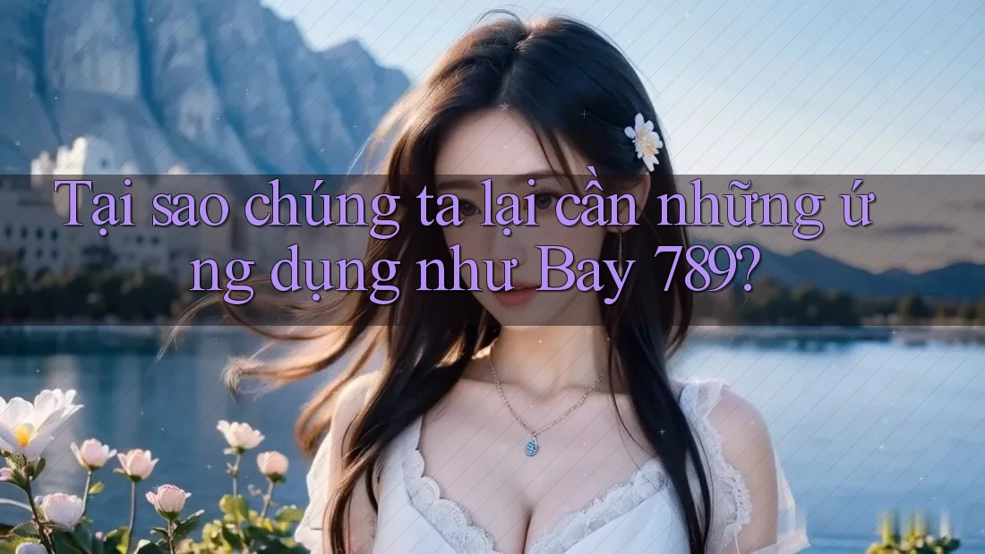 Tại sao chúng ta lại cần những ứng dụng như Bay 789?
