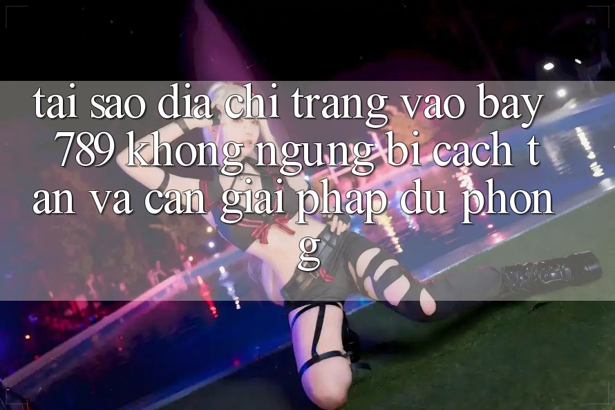 Tại sao địa chỉ trang vào bay 789 không ngừng bị cách tân và cần giải pháp dự phòng?