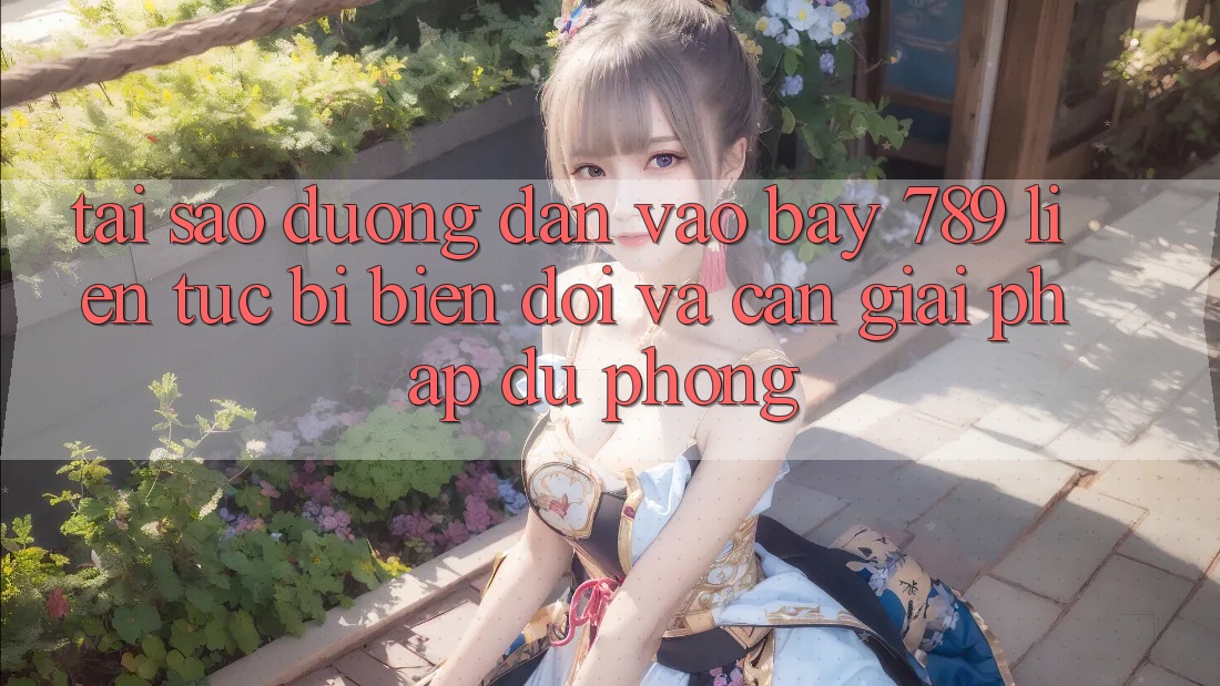 Tại sao đường dẫn vào bay 789 liên tục bị biến đổi và cần giải pháp dự phòng?