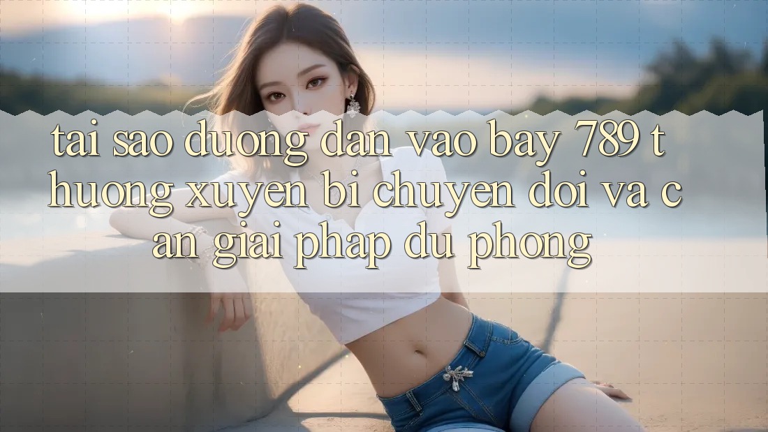 Tại sao đường dẫn vào bay 789 thường xuyên bị chuyển đổi và cần giải pháp dự phòng?