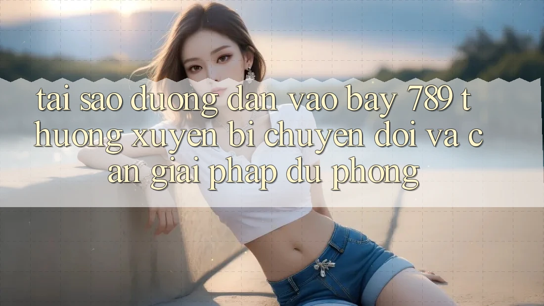 Tại sao đường dẫn vào bay 789 thường xuyên bị chuyển đổi và cần giải pháp dự phòng?