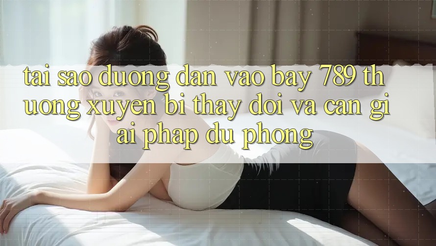 Tại sao đường dẫn vào bay 789 thường xuyên bị thay đổi và cần giải pháp dự phòng?