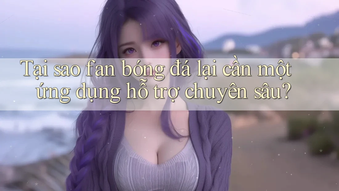 Tại sao fan bóng đá lại cần một ứng dụng hỗ trợ chuyên sâu?