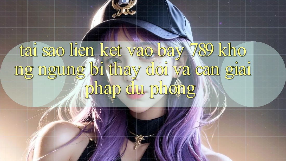 Tại sao liên kết vào bay 789 không ngừng bị thay đổi và cần giải pháp dự phòng?
