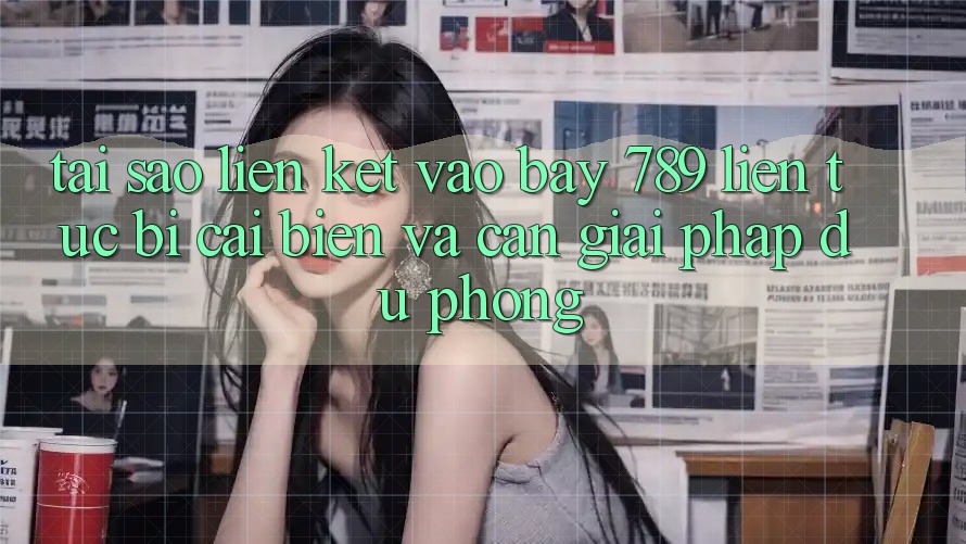 Tại sao liên kết vào bay 789 liên tục bị cải biến và cần giải pháp dự phòng?