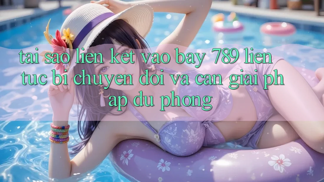 Tại sao liên kết vào bay 789 liên tục bị chuyển đổi và cần giải pháp dự phòng?