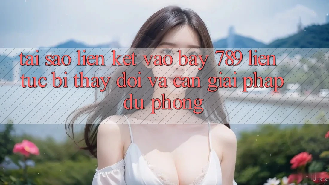 Tại sao liên kết vào bay 789 liên tục bị thay đổi và cần giải pháp dự phòng?