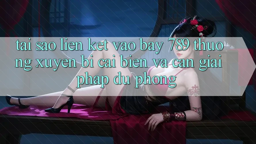 Tại sao liên kết vào bay 789 thường xuyên bị cải biến và cần giải pháp dự phòng?