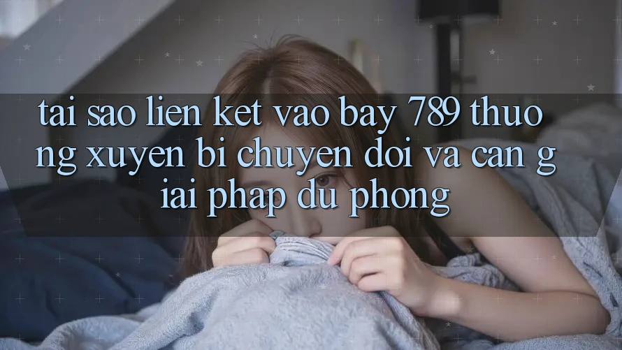 Tại sao liên kết vào bay 789 thường xuyên bị chuyển đổi và cần giải pháp dự phòng?