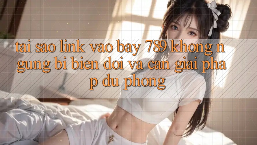 Tại sao link vào bay 789 không ngừng bị biến đổi và cần giải pháp dự phòng?