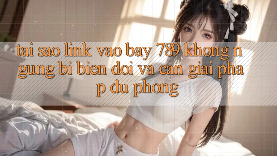 Tại sao link vào bay 789 không ngừng bị biến đổi và cần giải pháp dự phòng?