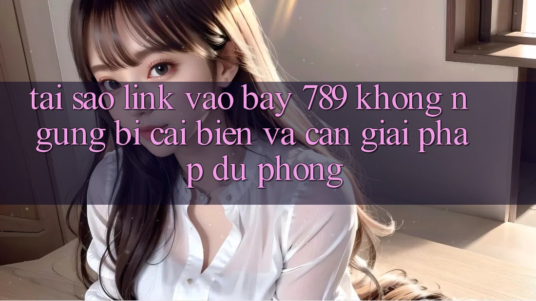 Tại sao link vào bay 789 không ngừng bị cải biến và cần giải pháp dự phòng?