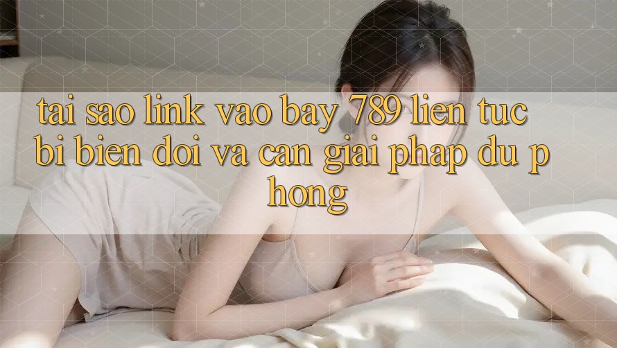 Tại sao link vào bay 789 liên tục bị biến đổi và cần giải pháp dự phòng?