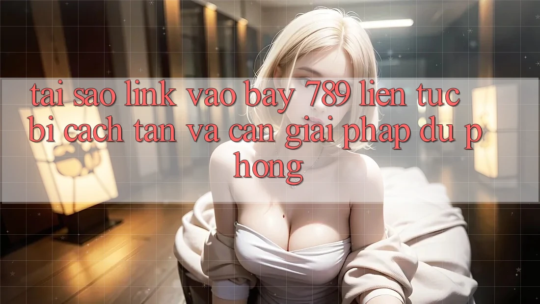 Tại sao link vào bay 789 liên tục bị cách tân và cần giải pháp dự phòng?