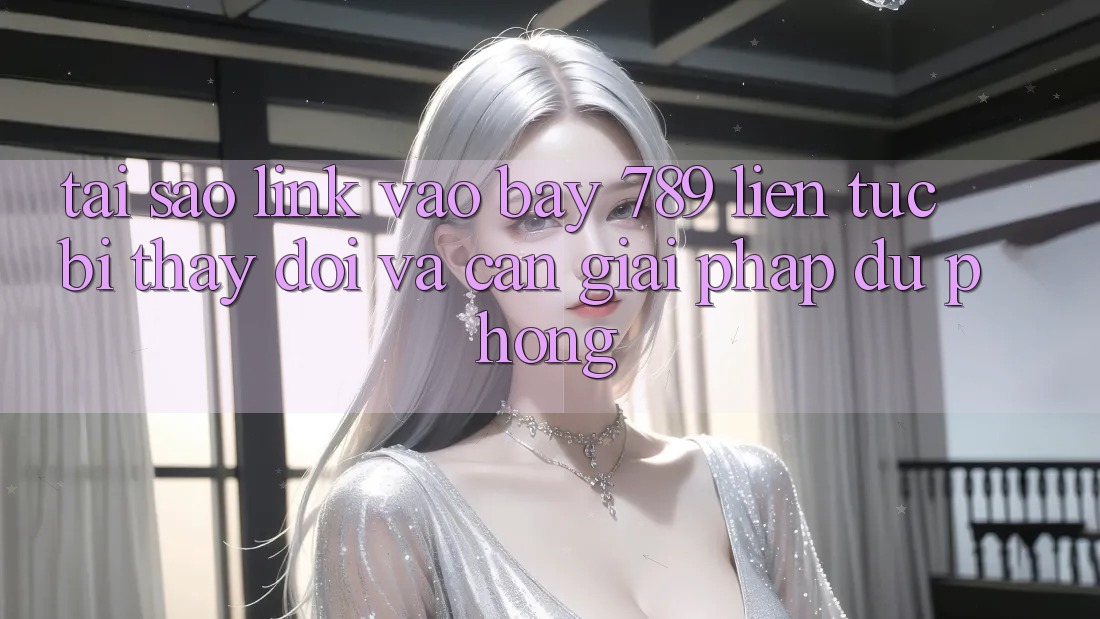Tại sao link vào bay 789 liên tục bị thay đổi và cần giải pháp dự phòng?