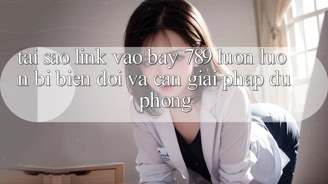 Tại sao link vào bay 789 luôn luôn bị biến đổi và cần giải pháp dự phòng?