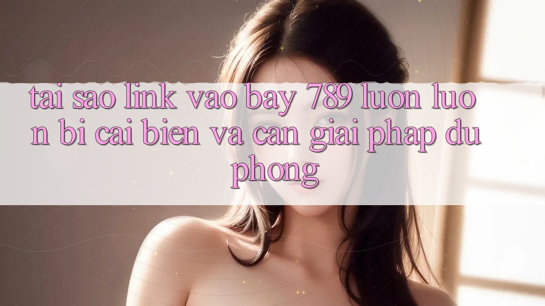Tại sao link vào bay 789 luôn luôn bị cải biến và cần giải pháp dự phòng?