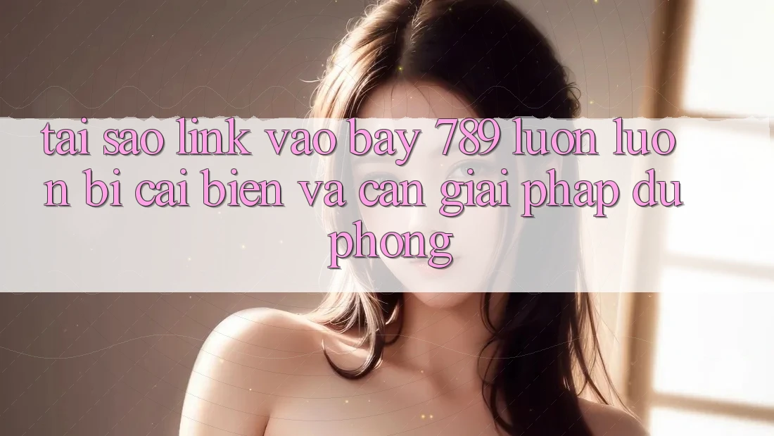 Tại sao link vào bay 789 luôn luôn bị cải biến và cần giải pháp dự phòng?