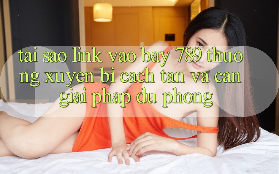 Tại sao link vào bay 789 thường xuyên bị cách tân và cần giải pháp dự phòng?