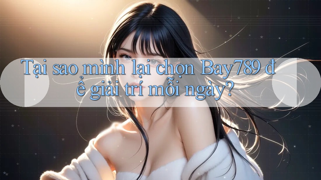 Tại sao mình lại chọn Bay789 để giải trí mỗi ngày?