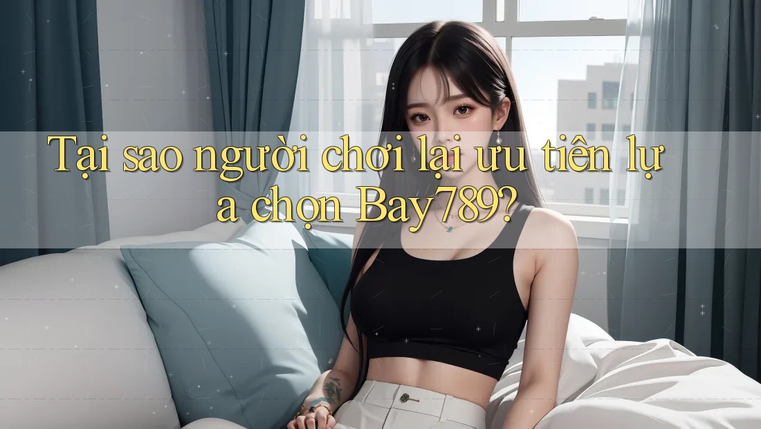 Tại sao người chơi lại ưu tiên lựa chọn Bay789?