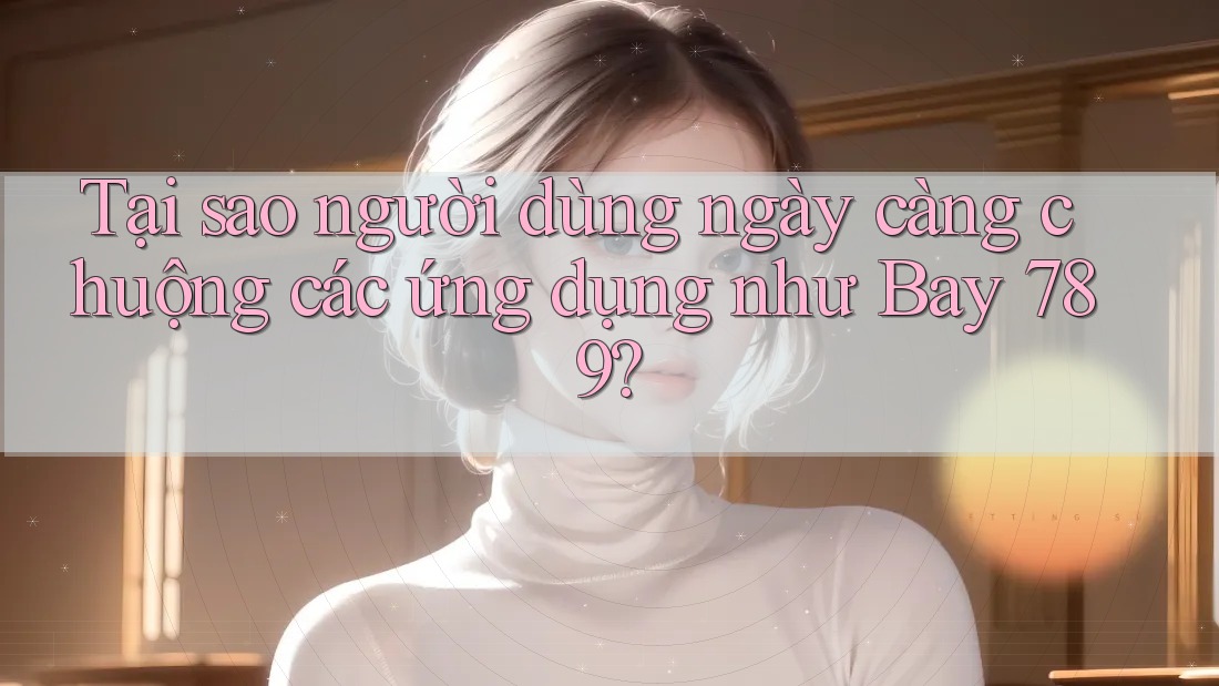 Tại sao người dùng ngày càng chuộng các ứng dụng như Bay 789?