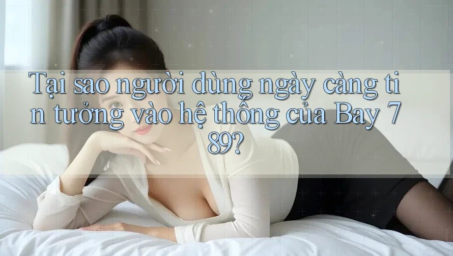 Tại sao người dùng ngày càng tin tưởng vào hệ thống của Bay 789?