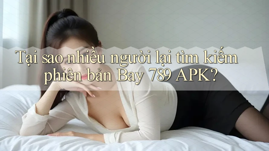 Tại sao nhiều người lại tìm kiếm phiên bản Bay 789 APK?