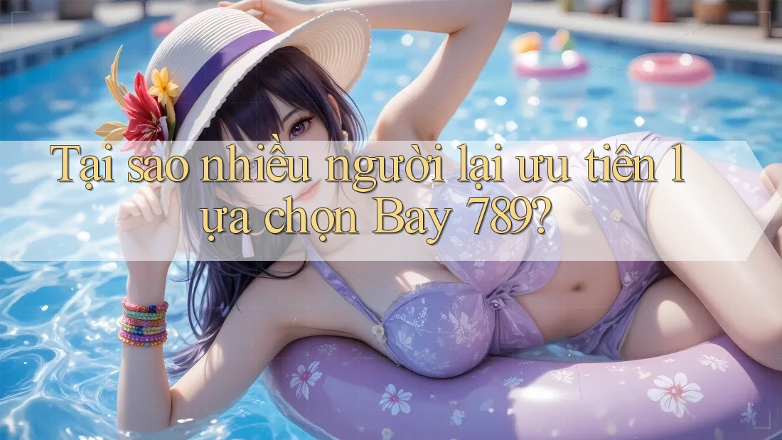 Tại sao nhiều người lại ưu tiên lựa chọn Bay 789?